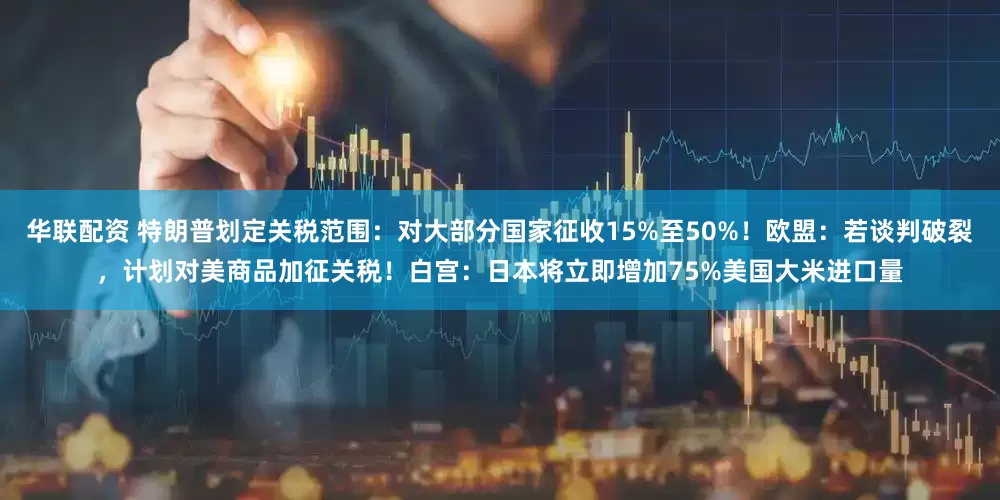 华联配资 特朗普划定关税范围：对大部分国家征收15%至50%！欧盟：若谈判破裂，计划对美商品加征关税！白宫：日本将立即增加75%美国大米进口量