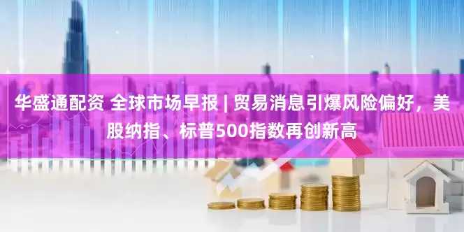 华盛通配资 全球市场早报 | 贸易消息引爆风险偏好，美股纳指、标普500指数再创新高