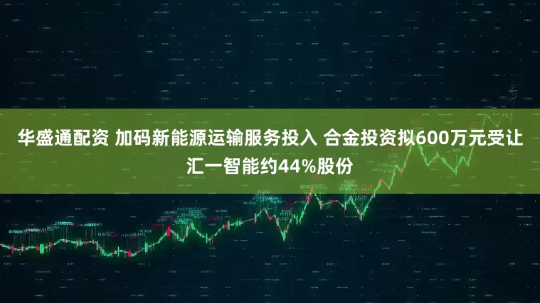 华盛通配资 加码新能源运输服务投入 合金投资拟600万元受让汇一智能约44%股份