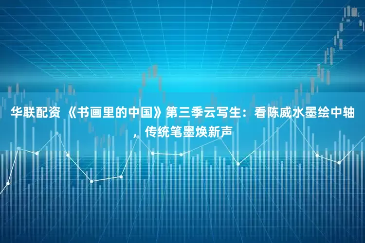 华联配资 《书画里的中国》第三季云写生：看陈威水墨绘中轴，传统笔墨焕新声