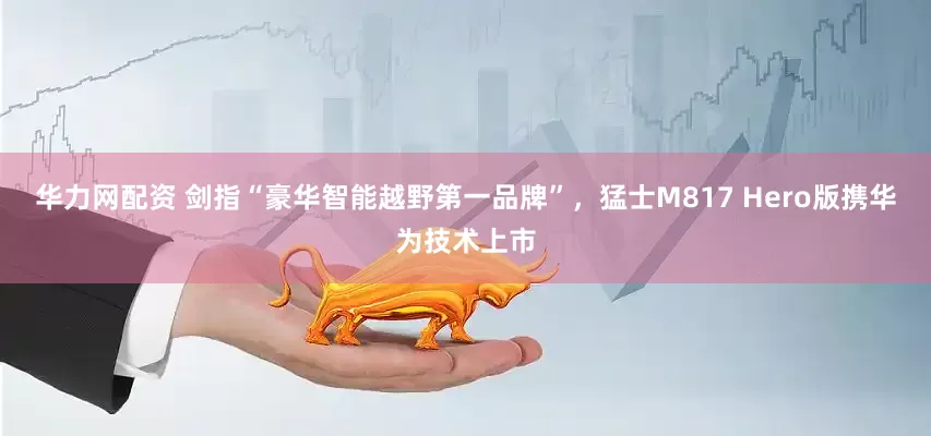 华力网配资 剑指“豪华智能越野第一品牌”，猛士M817 Hero版携华为技术上市