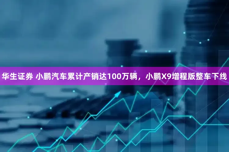 华生证券 小鹏汽车累计产销达100万辆，小鹏X9增程版整车下线