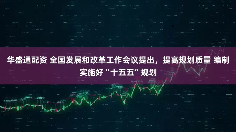 华盛通配资 全国发展和改革工作会议提出，提高规划质量 编制实施好“十五五”规划