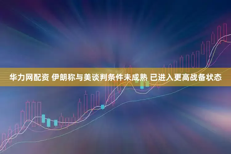 华力网配资 伊朗称与美谈判条件未成熟 已进入更高战备状态