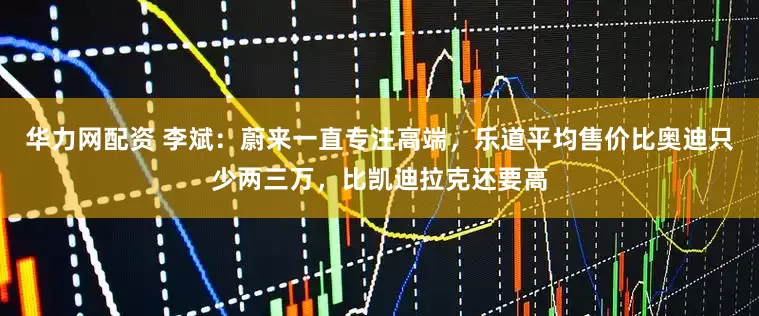 华力网配资 李斌：蔚来一直专注高端，乐道平均售价比奥迪只少两三万，比凯迪拉克还要高