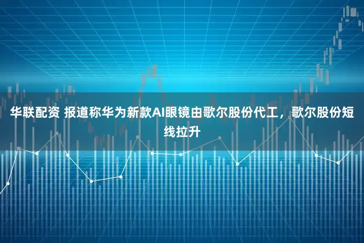 华联配资 报道称华为新款AI眼镜由歌尔股份代工，歌尔股份短线拉升