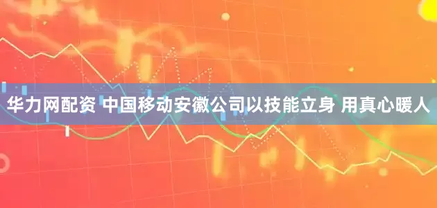 华力网配资 中国移动安徽公司以技能立身 用真心暖人