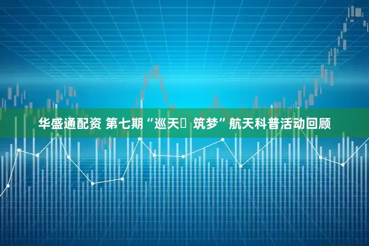 华盛通配资 第七期“巡天・筑梦”航天科普活动回顾